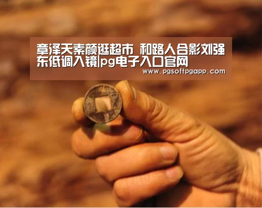 章泽天素颜逛超市 和路人合影刘强东低调入镜|pg电子入口官网(图1)